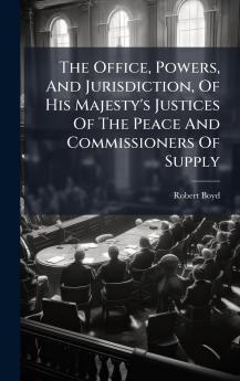 The Office Powers And Jurisdiction Of His Majesty's Justices Of The Peace And Commissioners Of Supply