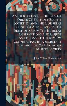 A Vindication Of The Present Order Of Friendly Benefit Societies And Their General Conduct And Government Defended From The Illiberal Observations And Unjust Aspersions Of The Rev. J.w. Cunningham By A Secretary And Member Of A Friendly Benefit Society