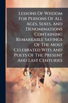 Lessons Of Wisdom For Persons Of All Ages Sexes And Denominations Containing Remarkable Sayings Of The Most Celebrated Wits And Poets Of The Present And Last Centuries