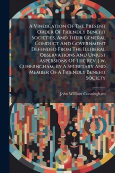 A Vindication Of The Present Order Of Friendly Benefit Societies And Their General Conduct And Government Defended From The Illiberal Observations And Unjust Aspersions Of The Rev. J.w. Cunningham By A Secretary And Member Of A Friendly Benefit Society