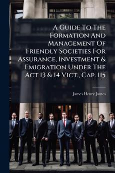 A Guide To The Formation And Management Of Friendly Societies For Assurance Investment & Emigration Under The Act 13 & 14 Vict. Cap. 115