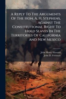 A Reply To The Arguments Of The Hon. A. H. Stephens Against The Constitutional Right To Hold Slaves In The Territories Of California And New Mexico