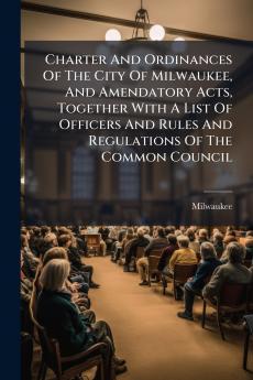 Charter And Ordinances Of The City Of Milwaukee And Amendatory Acts Together With A List Of Officers And Rules And Regulations Of The Common Council