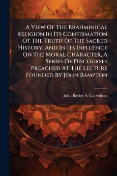 A View Of The Brahminical Religion In Its Confirmation Of The Truth Of The Sacred History And In Its Influence On The Moral Character A Series Of Discourses Preached At The Lecture Founded By John Bampton