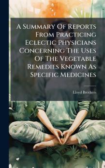 A Summary Of Reports From Practicing Eclectic Physicians Concerning The Uses Of The Vegetable Remedies Known As Specific Medicines