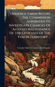 Evidence Taken Before The Commission Appointed To Investigate Charges Of Alleged Malfeasance Of The Officials Of The Yukon Territory ...