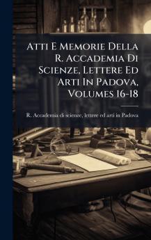Atti E Memorie Della R. Accademia Di Scienze Lettere Ed Arti In Padova Volumes 16-18