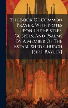 The Book Of Common Prayer With Notes Upon The Epistles Gospels And Psalms By A Member Of The Established Church [sir J. Bayley]