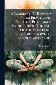A Summary Of Reports From Practicing Eclectic Physicians Concerning The Uses Of The Vegetable Remedies Known As Specific Medicines
