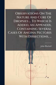 Observations On The Nature And Cure Of Dropsies ... To Which Is Added An Appendix Containing Several Cases Of Angina Pectoris With Dissections ...