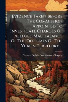 Evidence Taken Before The Commission Appointed To Investigate Charges Of Alleged Malfeasance Of The Officials Of The Yukon Territory ...