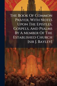 The Book Of Common Prayer With Notes Upon The Epistles Gospels And Psalms By A Member Of The Established Church [sir J. Bayley]