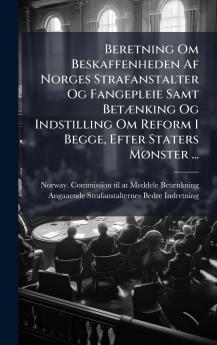 Beretning Om Beskaffenheden Af Norges Strafanstalter Og Fangepleie Samt BetÃ¦nking Og Indstilling Om Reform I Begge Efter Staters MÃ¸nster ...