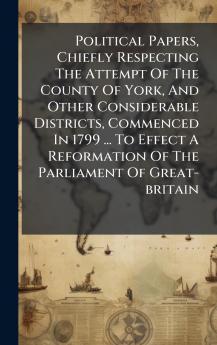 Political Papers Chiefly Respecting The Attempt Of The County Of York And Other Considerable Districts Commenced In 1799 ... To Effect A Reformation Of The Parliament Of Great-britain