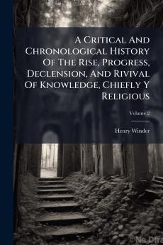 A Critical And Chronological History Of The Rise Progress Declension And Rivival Of Knowledge Chiefly Y Religious