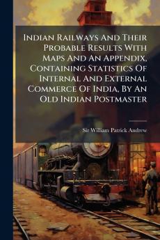 Indian Railways And Their Probable Results With Maps And An Appendix Containing Statistics Of Internal And External Commerce Of India By An Old Indian Postmaster