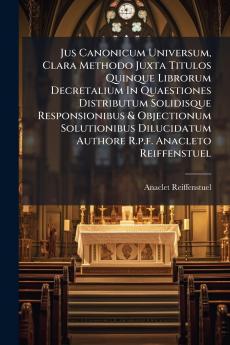Jus Canonicum Universum Clara Methodo Juxta Titulos Quinque Librorum Decretalium In Quaestiones Distributum Solidisque Responsionibus & Objectionum Solutionibus Dilucidatum Authore R.p.f. Anacleto Reiffenstuel