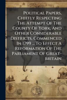Political Papers Chiefly Respecting The Attempt Of The County Of York And Other Considerable Districts Commenced In 1799 ... To Effect A Reformation Of The Parliament Of Great-britain
