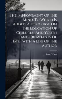 The Improvement Of The Mind. To Which Is Added A Discourse On The Education Of Children And Youth [and] (remnants Of Time). With A Life Of The Author