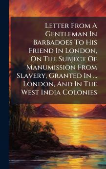 Letter From A Gentleman In Barbadoes To His Friend In London On The Subject Of Manumission From Slavery Granted In ... London And In The West India Colonies