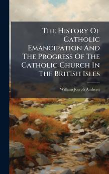 The History Of Catholic Emancipation And The Progress Of The Catholic Church In The British Isles