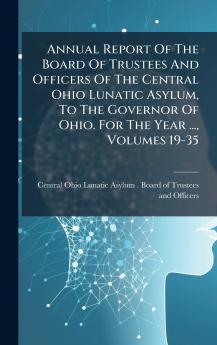 Annual Report Of The Board Of Trustees And Officers Of The Central Ohio Lunatic Asylum To The Governor Of Ohio. For The Year ... Volumes 19-35