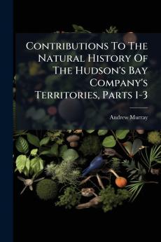 Contributions To The Natural History Of The Hudson's Bay Company's Territories Parts 1-3