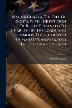 Magna Charta The Bill Of Rights With The Petition Of Right Presented To Charles I By The Lords And Commons Together With His Majesty's Answer And The Coronation Oath