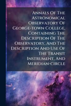 Annals Of The Astronomical Observatory Of George-town College Containing The Description Of The Observatory And The Description And Use Of The Transit Instrument And Meridian-circle