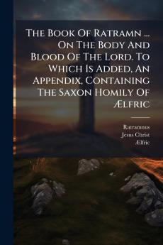 The Book Of Ratramn ... On The Body And Blood Of The Lord. To Which Is Added An Appendix Containing The Saxon Homily Of Ãlfric