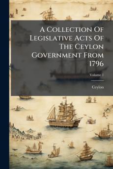 A Collection Of Legislative Acts Of The Ceylon Government From 1796