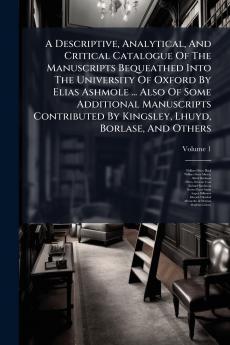 A Descriptive Analytical And Critical Catalogue Of The Manuscripts Bequeathed Into The University Of Oxford By Elias Ashmole ... Also Of Some Additional Manuscripts Contributed By Kingsley Lhuyd Borlase And Others