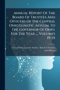 Annual Report Of The Board Of Trustees And Officers Of The Central Ohio Lunatic Asylum To The Governor Of Ohio. For The Year ... Volumes 19-35
