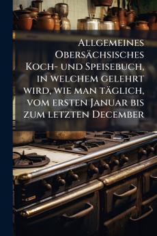 Allgemeines ObersÃ¤chsisches Koch- und Speisebuch in welchem gelehrt wird wie man tÃ¤glich vom ersten Januar bis zum letzten December