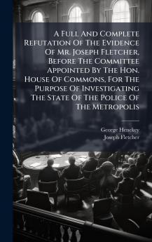 A Full And Complete Refutation Of The Evidence Of Mr. Joseph Fletcher Before The Committee Appointed By The Hon. House Of Commons For The Purpose Of Investigating The State Of The Police Of The Metropolis