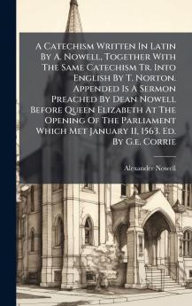A Catechism Written In Latin By A. Nowell Together With The Same Catechism Tr. Into English By T. Norton. Appended Is A Sermon Preached By Dean Nowell Before Queen Elizabeth At The Opening Of The Parliament Which Met January 11 1563. Ed. By G.e. Corrie