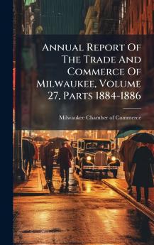 Annual Report Of The Trade And Commerce Of Milwaukee Volume 27 Parts 1884-1886