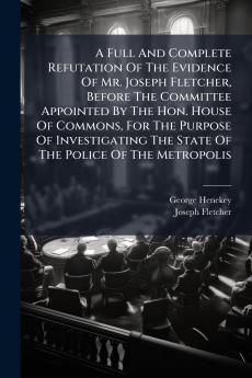 A Full And Complete Refutation Of The Evidence Of Mr. Joseph Fletcher Before The Committee Appointed By The Hon. House Of Commons For The Purpose Of Investigating The State Of The Police Of The Metropolis