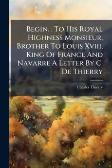 Begin. . To His Royal Highness Monsieur Brother To Louis Xviii King Of France And Navarre A Letter By C. De Thierry