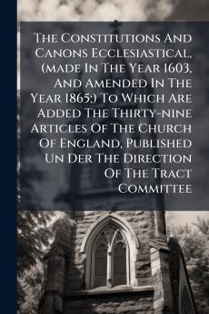 The Constitutions And Canons Ecclesiastical (made In The Year 1603 And Amended In The Year 1865;) To Which Are Added The Thirty-nine Articles Of The Church Of England Published Un Der The Direction Of The Tract Committee