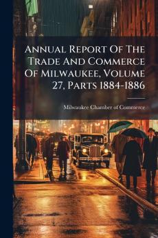 Annual Report Of The Trade And Commerce Of Milwaukee Volume 27 Parts 1884-1886