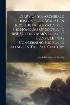 Diary Of Sir Archibald Johnston Lord Wariston 1639 The Preservation Of The Honours Of Scotland 1651-52 Lord Mar's Legacies 1722-27 Letters Concerning Highland Affairs In The 18th Century
