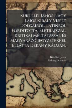 KÃ¼kÃ¼llei JÃ¡nos Nagy Lajos KirÃ¡ly Viselt DolgairÃ³l. LatinbÃ³l Forditotta Ãletrajzzal Kritikai MÃ©ltatÃ¡ssal Ãs MagyarÃ¡zÃ³ Jegyzetekkel EllÃ¡tta DÃ©kÃ¡ny KÃ¡lmÃ¡n.