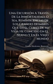 Una ExcursiÃ³n A TravÃ©s De La Inmortalidad; O Sea Reminiscencias De Los Grandes Hombres Que En El Curso De Mi Vida He Concido En El Nuevo Y En El Viejo Mundo