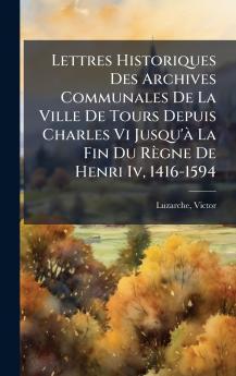 Lettres Historiques Des Archives Communales De La Ville De Tours Depuis Charles Vi Jusqu'Ã  La Fin Du RÃ¨gne De Henri Iv 1416-1594