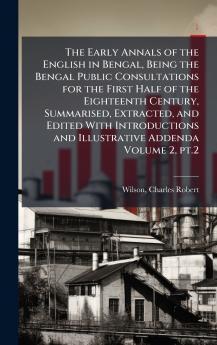 The Early Annals of the English in Bengal Being the Bengal Public Consultations for the First Half of the Eighteenth Century Summarised Extracted and Edited With Introductions and Illustrative Addenda Volume 2 pt.2