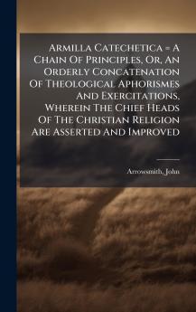 Armilla Catechetica = A Chain Of Principles Or An Orderly Concatenation Of Theological Aphorismes And Exercitations Wherein The Chief Heads Of The Christian Religion Are Asserted And Improved