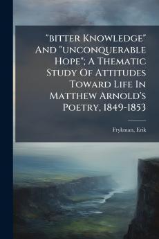 bitter Knowledge And unconquerable Hope; A Thematic Study Of Attitudes Toward Life In Matthew Arnold's Poetry 1849-1853