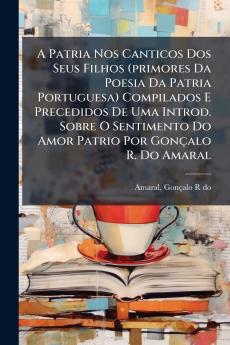 A Patria Nos Canticos Dos Seus Filhos (primores Da Poesia Da Patria Portuguesa) Compilados E Precedidos De Uma Introd. Sobre O Sentimento Do Amor Patrio Por GonÃ§alo R. Do Amaral