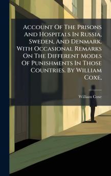 Account Of The Prisons And Hospitals In Russia Sweden And Denmark. With Occasional Remarks On The Different Modes Of Punishments In Those Countries. By William Coxe
